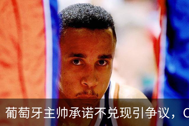 葡萄牙主帅承诺不兑现引争议，C罗事件走向影响战绩，球王陷困局